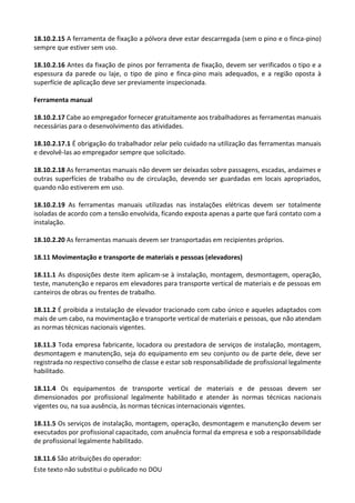 Este texto não substitui o publicado no DOU
18.10.2.15 A ferramenta de fixação a pólvora deve estar descarregada (sem o pino e o finca-pino)
sempre que estiver sem uso.
18.10.2.16 Antes da fixação de pinos por ferramenta de fixação, devem ser verificados o tipo e a
espessura da parede ou laje, o tipo de pino e finca-pino mais adequados, e a região oposta à
superfície de aplicação deve ser previamente inspecionada.
Ferramenta manual
18.10.2.17 Cabe ao empregador fornecer gratuitamente aos trabalhadores as ferramentas manuais
necessárias para o desenvolvimento das atividades.
18.10.2.17.1 É obrigação do trabalhador zelar pelo cuidado na utilização das ferramentas manuais
e devolvê-las ao empregador sempre que solicitado.
18.10.2.18 As ferramentas manuais não devem ser deixadas sobre passagens, escadas, andaimes e
outras superfícies de trabalho ou de circulação, devendo ser guardadas em locais apropriados,
quando não estiverem em uso.
18.10.2.19 As ferramentas manuais utilizadas nas instalações elétricas devem ser totalmente
isoladas de acordo com a tensão envolvida, ficando exposta apenas a parte que fará contato com a
instalação.
18.10.2.20 As ferramentas manuais devem ser transportadas em recipientes próprios.
18.11 Movimentação e transporte de materiais e pessoas (elevadores)
18.11.1 As disposições deste item aplicam-se à instalação, montagem, desmontagem, operação,
teste, manutenção e reparos em elevadores para transporte vertical de materiais e de pessoas em
canteiros de obras ou frentes de trabalho.
18.11.2 É proibida a instalação de elevador tracionado com cabo único e aqueles adaptados com
mais de um cabo, na movimentação e transporte vertical de materiais e pessoas, que não atendam
as normas técnicas nacionais vigentes.
18.11.3 Toda empresa fabricante, locadora ou prestadora de serviços de instalação, montagem,
desmontagem e manutenção, seja do equipamento em seu conjunto ou de parte dele, deve ser
registrada no respectivo conselho de classe e estar sob responsabilidade de profissional legalmente
habilitado.
18.11.4 Os equipamentos de transporte vertical de materiais e de pessoas devem ser
dimensionados por profissional legalmente habilitado e atender às normas técnicas nacionais
vigentes ou, na sua ausência, às normas técnicas internacionais vigentes.
18.11.5 Os serviços de instalação, montagem, operação, desmontagem e manutenção devem ser
executados por profissional capacitado, com anuência formal da empresa e sob a responsabilidade
de profissional legalmente habilitado.
18.11.6 São atribuições do operador:
 