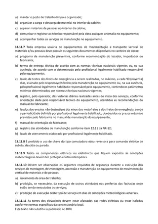 Este texto não substitui o publicado no DOU
a) manter o posto de trabalho limpo e organizado;
b) organizar a carga e descarga de material no interior da cabine;
c) separar materiais de pessoas no interior da cabine;
d) comunicar e registrar ao técnico responsável pela obra qualquer anomalia no equipamento;
e) acompanhar todos os serviços de manutenção no equipamento.
18.11.7 Toda empresa usuária de equipamentos de movimentação e transporte vertical de
materiais e/ou pessoas deve possuir os seguintes documentos disponíveis no canteiro de obras:
a) programa de manutenção preventiva, conforme recomendação do locador, importador ou
fabricante;
b) termo de entrega técnica de acordo com as normas técnicas nacionais vigentes ou, na sua
ausência, de acordo com o determinado pelo profissional legalmente habilitado responsável
pelo equipamento;
c) laudo de testes dos freios de emergência a serem realizados, no máximo, a cada 90 (noventa)
dias, assinado pelo responsável técnico pela manutenção do equipamento ou, na sua ausência,
pelo profissional legalmente habilitado responsável pelo equipamento, contendo os parâmetros
mínimos determinados por normas técnicas nacionais vigentes;
d) registro, pelo operador, das vistorias diárias realizadas antes do início dos serviços, conforme
orientação dada pelo responsável técnico do equipamento, atendidas as recomendações do
manual do fabricante;
e) laudos dos ensaios não destrutivos dos eixos dos motofreios e dos freios de emergência, sendo
a periodicidade definida por profissional legalmente habilitado, obedecidos os prazos máximos
previstos pelo fabricante no manual de manutenção do equipamento;
f) manual de orientação do fabricante;
g) registro das atividades de manutenção conforme item 12.11 da NR-12;
h) laudo de aterramento elaborado por profissional legalmente habilitado.
18.11.8 É proibido o uso de chave do tipo comutadora e/ou reversora para comando elétrico de
subida, descida ou parada.
18.11.9 Todos os componentes elétricos ou eletrônicos que fiquem expostos às condições
meteorológicas devem ter proteção contra intempéries.
18.11.10 Devem ser observados os seguintes requisitos de segurança durante a execução dos
serviços de montagem, desmontagem, ascensão e manutenção de equipamentos de movimentação
vertical de materiais e de pessoas:
a) isolamento da área de trabalho;
b) proibição, se necessário, da execução de outras atividades nas periferias das fachadas onde
estão sendo executados os serviços;
c) proibição de execução deste tipo de serviço em dias de condições meteorológicas adversas.
18.11.11 As torres dos elevadores devem estar afastadas das redes elétricas ou estar isoladas
conforme normas específicas da concessionária local.
 