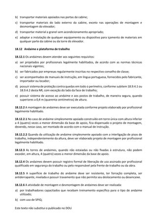 Este texto não substitui o publicado no DOU
b) transportar materiais apoiados nas portas da cabine;
c) transportar materiais do lado externo da cabine, exceto nas operações de montagem e
desmontagem do elevador;
d) transportar material a granel sem acondicionamento apropriado;
e) adaptar a instalação de qualquer equipamento ou dispositivo para içamento de materiais em
qualquer parte da cabine ou da torre do elevador.
18.12 Andaime e plataforma de trabalho
18.12.1 Os andaimes devem atender aos seguintes requisitos:
a) ser projetados por profissionais legalmente habilitados, de acordo com as normas técnicas
nacionais vigentes;
b) ser fabricados por empresas regularmente inscritas no respectivo conselho de classe;
c) ser acompanhados de manuais de instrução, em língua portuguesa, fornecidos pelo fabricante,
importador ou locador;
d) possuir sistema de proteção contra quedas em todo o perímetro, conforme subitem 18.9.4.1 ou
18.9.4.2 desta NR, com exceção do lado da face de trabalho;
e) possuir sistema de acesso ao andaime e aos postos de trabalho, de maneira segura, quando
superiores a 0,4 m (quarenta centímetros) de altura.
18.12.2 A montagem de andaimes deve ser executada conforme projeto elaborado por profissional
legalmente habilitado.
18.12.2.1 No caso de andaime simplesmente apoiado construído em torre única com altura inferior
a 4 (quatro) vezes a menor dimensão da base de apoio, fica dispensado o projeto de montagem,
devendo, nesse caso, ser montado de acordo com o manual de instrução.
18.12.2.2 Quando da utilização de andaime simplesmente apoiado com a interligação de pisos de
trabalho, independentemente da altura, deve ser elaborado projeto de montagem por profissional
legalmente habilitado.
18.12.3 As torres de andaimes, quando não estaiadas ou não fixadas à estrutura, não podem
exceder, em altura, 4 (quatro) vezes a menor dimensão da base de apoio.
18.12.4 Os andaimes devem possuir registro formal de liberação de uso assinado por profissional
qualificado em segurança do trabalho ou pelo responsável pela frente de trabalho ou da obra.
18.12.5 A superfície de trabalho do andaime deve ser resistente, ter forração completa, ser
antiderrapante, nivelada e possuir travamento que não permita seu deslocamento ou desencaixe.
18.12.6 A atividade de montagem e desmontagem de andaimes deve ser realizada:
a) por trabalhadores capacitados que recebam treinamento específico para o tipo de andaime
utilizado;
b) com uso de SPIQ;
 