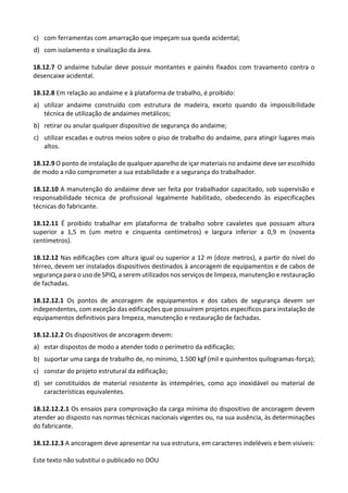Este texto não substitui o publicado no DOU
c) com ferramentas com amarração que impeçam sua queda acidental;
d) com isolamento e sinalização da área.
18.12.7 O andaime tubular deve possuir montantes e painéis fixados com travamento contra o
desencaixe acidental.
18.12.8 Em relação ao andaime e à plataforma de trabalho, é proibido:
a) utilizar andaime construído com estrutura de madeira, exceto quando da impossibilidade
técnica de utilização de andaimes metálicos;
b) retirar ou anular qualquer dispositivo de segurança do andaime;
c) utilizar escadas e outros meios sobre o piso de trabalho do andaime, para atingir lugares mais
altos.
18.12.9 O ponto de instalação de qualquer aparelho de içar materiais no andaime deve ser escolhido
de modo a não comprometer a sua estabilidade e a segurança do trabalhador.
18.12.10 A manutenção do andaime deve ser feita por trabalhador capacitado, sob supervisão e
responsabilidade técnica de profissional legalmente habilitado, obedecendo às especificações
técnicas do fabricante.
18.12.11 É proibido trabalhar em plataforma de trabalho sobre cavaletes que possuam altura
superior a 1,5 m (um metro e cinquenta centímetros) e largura inferior a 0,9 m (noventa
centímetros).
18.12.12 Nas edificações com altura igual ou superior a 12 m (doze metros), a partir do nível do
térreo, devem ser instalados dispositivos destinados à ancoragem de equipamentos e de cabos de
segurança para o uso de SPIQ, a serem utilizados nos serviços de limpeza, manutenção e restauração
de fachadas.
18.12.12.1 Os pontos de ancoragem de equipamentos e dos cabos de segurança devem ser
independentes, com exceção das edificações que possuírem projetos específicos para instalação de
equipamentos definitivos para limpeza, manutenção e restauração de fachadas.
18.12.12.2 Os dispositivos de ancoragem devem:
a) estar dispostos de modo a atender todo o perímetro da edificação;
b) suportar uma carga de trabalho de, no mínimo, 1.500 kgf (mil e quinhentos quilogramas-força);
c) constar do projeto estrutural da edificação;
d) ser constituídos de material resistente às intempéries, como aço inoxidável ou material de
características equivalentes.
18.12.12.2.1 Os ensaios para comprovação da carga mínima do dispositivo de ancoragem devem
atender ao disposto nas normas técnicas nacionais vigentes ou, na sua ausência, às determinações
do fabricante.
18.12.12.3 A ancoragem deve apresentar na sua estrutura, em caracteres indeléveis e bem visíveis:
 