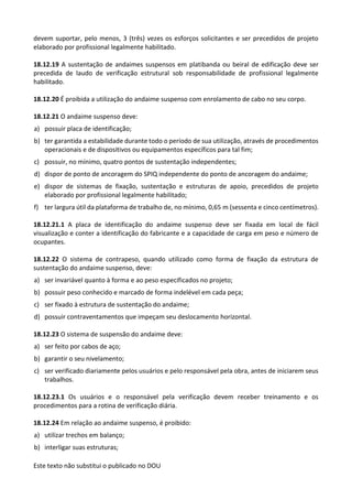 Este texto não substitui o publicado no DOU
devem suportar, pelo menos, 3 (três) vezes os esforços solicitantes e ser precedidos de projeto
elaborado por profissional legalmente habilitado.
18.12.19 A sustentação de andaimes suspensos em platibanda ou beiral de edificação deve ser
precedida de laudo de verificação estrutural sob responsabilidade de profissional legalmente
habilitado.
18.12.20 É proibida a utilização do andaime suspenso com enrolamento de cabo no seu corpo.
18.12.21 O andaime suspenso deve:
a) possuir placa de identificação;
b) ter garantida a estabilidade durante todo o período de sua utilização, através de procedimentos
operacionais e de dispositivos ou equipamentos específicos para tal fim;
c) possuir, no mínimo, quatro pontos de sustentação independentes;
d) dispor de ponto de ancoragem do SPIQ independente do ponto de ancoragem do andaime;
e) dispor de sistemas de fixação, sustentação e estruturas de apoio, precedidos de projeto
elaborado por profissional legalmente habilitado;
f) ter largura útil da plataforma de trabalho de, no mínimo, 0,65 m (sessenta e cinco centímetros).
18.12.21.1 A placa de identificação do andaime suspenso deve ser fixada em local de fácil
visualização e conter a identificação do fabricante e a capacidade de carga em peso e número de
ocupantes.
18.12.22 O sistema de contrapeso, quando utilizado como forma de fixação da estrutura de
sustentação do andaime suspenso, deve:
a) ser invariável quanto à forma e ao peso especificados no projeto;
b) possuir peso conhecido e marcado de forma indelével em cada peça;
c) ser fixado à estrutura de sustentação do andaime;
d) possuir contraventamentos que impeçam seu deslocamento horizontal.
18.12.23 O sistema de suspensão do andaime deve:
a) ser feito por cabos de aço;
b) garantir o seu nivelamento;
c) ser verificado diariamente pelos usuários e pelo responsável pela obra, antes de iniciarem seus
trabalhos.
18.12.23.1 Os usuários e o responsável pela verificação devem receber treinamento e os
procedimentos para a rotina de verificação diária.
18.12.24 Em relação ao andaime suspenso, é proibido:
a) utilizar trechos em balanço;
b) interligar suas estruturas;
 