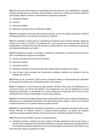 Este texto não substitui o publicado no DOU
18.5.1 As áreas de vivência devem ser projetadas de forma a oferecer, aos trabalhadores, condições
mínimas de segurança, de conforto e de privacidade e devem ser mantidas em perfeito estado de
conservação, higiene e limpeza, contemplando as seguintes instalações:
a) instalação sanitária;
b) vestiário;
c) local para refeição;
d) alojamento, quando houver trabalhador alojado.
18.5.2 As instalações da área de vivência devem atender, no que for cabível, ao disposto na NR-24
(Condições Sanitárias e de Conforto nos Locais de Trabalho).
18.5.3 A instalação sanitária deve ser constituída de lavatório, bacia sanitária sifonada, dotada de
assento com tampo, e mictório, na proporção de 1 (um) conjunto para cada grupo de 20 (vinte)
trabalhadores ou fração, bem como de chuveiro, na proporção de 1 (uma) unidade para cada grupo
de 10 (dez) trabalhadores ou fração.
18.5.4 É obrigatória, quando o caso exigir, a instalação de alojamento, no canteiro de obras ou fora
dele, contemplando as seguintes instalações:
a) cozinha, quando houver preparo de refeições;
b) local para refeição;
c) instalação sanitária;
d) lavanderia, dotada de meios adequados para higienização e passagem das roupas;
e) área de lazer, para recreação dos trabalhadores alojados, podendo ser utilizado o local de
refeição para este fim.
18.5.5 Deve ser de, no máximo, 150 m (cento e cinquenta metros) o deslocamento do trabalhador
do seu posto de trabalho até a instalação sanitária mais próxima.
18.5.6 É obrigatório o fornecimento de água potável, filtrada e fresca para os trabalhadores, no
canteiro de obras, nas frentes de trabalho e nos alojamentos, por meio de bebedouro ou outro
dispositivo equivalente, na proporção de 1 (uma) unidade para cada grupo de 25 (vinte e cinco)
trabalhadores ou fração, sendo vedado o uso de copos coletivos.
18.5.6.1 O fornecimento de água potável deve ser garantido de forma que, do posto de trabalho ao
bebedouro ou ao dispositivo equivalente, não haja deslocamento superior a 100 m (cem metros)
no plano horizontal e 15 m (quinze metros) no plano vertical.
18.5.6.2 Na impossibilidade de instalação de bebedouro ou de dispositivo equivalente dentro dos
limites referidos no subitem anterior, as empresas devem garantir, nos postos de trabalho,
suprimento de água potável, filtrada e fresca fornecida em recipientes portáteis herméticos.
18.5.7 Nas frentes de trabalho, devem ser disponibilizados:
a) instalação sanitária, composta de bacia sanitária sifonada, dotada de assento com tampo, e
lavatório para cada grupo de 20 (vinte) trabalhadores ou fração, podendo ser utilizado banheiro
com tratamento químico dotado de mecanismo de descarga ou de isolamento dos dejetos, com
 