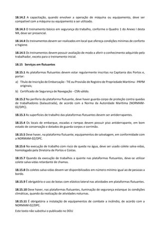 Este texto não substitui o publicado no DOU
18.14.2 A capacitação, quando envolver a operação de máquina ou equipamento, deve ser
compatível com a máquina ou equipamento a ser utilizado.
18.14.3 O treinamento básico em segurança do trabalho, conforme o Quadro 1 do Anexo I desta
NR, deve ser presencial.
18.14.4 Os treinamentos devem ser realizados em local que ofereça condições mínimas de conforto
e higiene.
18.14.5 Os treinamentos devem possuir avaliação de modo a aferir o conhecimento adquirido pelo
trabalhador, exceto para o treinamento inicial.
18.15 Serviços em flutuantes
18.15.1 As plataformas flutuantes devem estar regularmente inscritas na Capitania dos Portos e,
portar:
a) Título de Inscrição de Embarcação - TIE ou Provisão de Registro de Propriedade Marítima - PRPM
originais;
b) Certificado de Segurança de Navegação - CSN válido.
18.15.2 Na periferia da plataforma flutuante, deve haver guarda-corpo de proteção contra quedas
de trabalhadores (balaustrada), de acordo com a Norma da Autoridade Marítima (NORMAM-
02/DPC).
18.15.3 As superfícies de trabalho das plataformas flutuantes devem ser antiderrapantes.
18.15.4 Os locais de embarque, escadas e rampas devem possuir piso antiderrapante, em bom
estado de conservação e dotados de guarda-corpos e corrimão.
18.15.5 Deve haver, na plataforma flutuante, equipamentos de salvatagem, em conformidade com
a NORMAM-02/DPC.
18.15.6 Na execução de trabalho com risco de queda na água, deve ser usado colete salva-vidas,
homologado pela Diretoria de Portos e Costas.
18.15.7 Quando da execução de trabalhos a quente nas plataformas flutuantes, deve-se utilizar
colete salva-vidas retardante de chamas.
18.15.8 Os coletes salva-vidas devem ser disponibilizados em número mínimo igual ao de pessoas a
bordo.
18.15.9 É obrigatório o uso de botas com elástico lateral nas atividades em plataformas flutuantes.
18.15.10 Deve haver, nas plataformas flutuantes, iluminação de segurança estanque às condições
climáticas, quando da realização de atividades noturnas.
18.15.11 É obrigatória a instalação de equipamentos de combate a incêndio, de acordo com a
NORMAM-02/DPC.
 