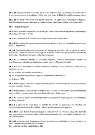 Este texto não substitui o publicado no DOU
18.15.12 Nas plataformas flutuantes, deve haver trabalhadores capacitados em salvamento e
primeiros socorros, na proporção de 2 (dois) para cada grupo de 20 (vinte) trabalhadores ou fração.
18.15.13 Nas plataformas flutuantes, deve haver placa, em lugar visível e em língua portuguesa,
indicativa da quantidade máxima de pessoas e da carga máxima permitida a ser transportadas.
18.16 Disposições gerais
18.16.1 Nas atividades da indústria da construção, a adoção das medidas de prevenção deve seguir
a hierarquia prevista na NR-01.
18.16.2 As vestimentas de trabalho serão fornecidas de acordo com a NR-24.
18.16.3 O levantamento manual ou semimecanizado de cargas deve ser executado de acordo com
a NR-17 (Ergonomia).
18.16.4 Os materiais devem ser armazenados e estocados de modo a não ocasionar acidentes,
prejudicar o trânsito de pessoas, a circulação de materiais, o acesso aos equipamentos de combate
a incêndio e não obstruir portas ou saídas de emergência.
18.16.4.1 As madeiras retiradas de andaimes, tapumes, fôrmas e escoramentos devem ser
empilhadas após retirados ou rebatidos os pregos, arames e fitas de amarração.
18.16.5 Os locais destinados ao armazenamento de materiais tóxicos, corrosivos, inflamáveis ou
explosivos devem:
a) ser isolados, apropriados e sinalizados;
b) ter acesso permitido somente a pessoas devidamente autorizadas; e
c) dispor de FISPQ.
18.16.6 O transporte coletivo de trabalhadores em veículos automotores deve observar as normas
técnicas nacionais vigentes.
18.16.7 O transporte coletivo dos trabalhadores deve ser feito por meio de transporte normatizado
pelas entidades competentes e adequado às características do percurso.
18.16.8 A condução do veículo utilizado para o transporte coletivo de passageiros deve ser feita por
condutor habilitado.
18.16.9 O canteiro de obras deve ser dotado de medidas de prevenção de incêndios, em
conformidade com a legislação estadual e as normas técnicas nacionais vigentes.
18.16.10 Os locais de trabalho devem dispor de saídas em número suficiente e dispostas de modo
que aqueles que se encontrem nesses locais possam abandoná-los com rapidez e segurança, em
caso de emergência.
18.16.11 As saídas e vias de passagem devem ser claramente sinalizadas por meio de placas ou
sinais luminosos indicando a direção da saída.
 