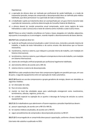 Este texto não substitui o publicado no DOU
Hiperbárica);
c) a operação da câmara deve ser realizada por profissional de saúde habilitado, e o modo de
tratamento (pressão, tempos de compressão e descompressão) deve ser definido pelo médico
habilitado, que deve permanecer na supervisão de todo o tratamento;
d) o trabalhador sujeito ao tratamento deve ser acompanhado por um guia interno durante todo
o período de tratamento, conforme determinação do Conselho Federal de Medicina;
e) a câmara deverá ter revisão preventiva anual comprovada, assim como registro de teste
hidrostático a cada 5 (cinco) anos e teste de sistema contra incêndio a cada 6 (seis) meses.
18.17.7 Deve-se evitar trabalho simultâneo em fustes e bases alargadas em tubulões adjacentes,
seja quanto à escavação ou à concretagem, visando impedir o desmoronamento de bases abertas.
18.17.8 Toda campânula deve ter:
a) laudo de verificação estrutural atualizado a cada 5 (cinco) anos, incluindo a pressão máxima de
trabalho, e laudos do teste hidrostático e de outros ensaios não destrutivos que se fizerem
necessários;
b) manômetros, interno e externo, que indiquem a pressão interna de trabalho, com medição em
Sistema Internacional;
c) termômetros, interno e externo, que indiquem a temperatura interna de trabalho, com medição
em Sistema Internacional;
d) sistema de ventilação artificial projetado por profissional legalmente habilitado;
e) aterramento elétrico de acordo com a NR-10;
f) sistema interno e externo de descompressão.
18.17.9 Para cada campânula deve haver dois compressores ligados em paralelo para que, em caso
de pane, o segundo equipamento entre em operação de modo automático.
18.17.10 Quanto ao uso dos compressores e grupos geradores de energia, devem ser atendidas as
seguintes medidas:
a) ter silenciador de ruído;
b) ficar em área coberta;
c) manter no local das atividades peças para substituição emergencial como manômetros,
termômetros, válvulas, registros, juntas etc.;
d) ter cuidado especial na captação do ar quanto à descarga de fumaça de veículos ou outros
equipamentos.
18.17.11 Os trabalhadores que adentrarem e ficarem expostos a pressões hiperbáricas devem:
a) possuir capacitação, de acordo com a NR-33 e NR-35;
b) ter exames médicos atualizados, de acordo com a NR-07;
c) seguir procedimentos de compressão e descompressão previstos na NR-07.
18.17.12 O encarregado de ar comprimido deve possuir capacitação, conforme o Anexo I desta NR.
 