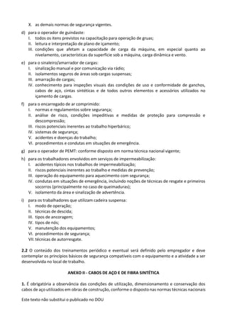 Este texto não substitui o publicado no DOU
X. as demais normas de segurança vigentes.
d) para o operador de guindaste:
I. todos os itens previstos na capacitação para operação de gruas;
II. leitura e interpretação de plano de içamento;
III. condições que afetam a capacidade de carga da máquina, em especial quanto ao
nivelamento, características da superfície sob a máquina, carga dinâmica e vento.
e) para o sinaleiro/amarrador de cargas:
I. sinalização manual e por comunicação via rádio;
II. isolamentos seguros de áreas sob cargas suspensas;
III. amarração de cargas;
IV. conhecimento para inspeções visuais das condições de uso e conformidade de ganchos,
cabos de aço, cintas sintéticas e de todos outros elementos e acessórios utilizados no
içamento de cargas.
f) para o encarregado de ar comprimido:
I. normas e regulamentos sobre segurança;
II. análise de risco, condições impeditivas e medidas de proteção para compressão e
descompressão;
III. riscos potenciais inerentes ao trabalho hiperbárico;
IV. sistemas de segurança;
V. acidentes e doenças do trabalho;
VI. procedimentos e condutas em situações de emergência.
g) para o operador de PEMT: conforme disposto em norma técnica nacional vigente;
h) para os trabalhadores envolvidos em serviços de impermeabilização:
I. acidentes típicos nos trabalhos de impermeabilização;
II. riscos potenciais inerentes ao trabalho e medidas de prevenção;
III. operação do equipamento para aquecimento com segurança;
IV. condutas em situações de emergência, incluindo noções de técnicas de resgate e primeiros
socorros (principalmente no caso de queimaduras);
V. isolamento da área e sinalização de advertência.
i) para os trabalhadores que utilizam cadeira suspensa:
I. modo de operação;
II. técnicas de descida;
III. tipos de ancoragem;
IV. tipos de nós;
V. manutenção dos equipamentos;
VI. procedimentos de segurança;
VII. técnicas de autorresgate.
2.2 O conteúdo dos treinamentos periódico e eventual será definido pelo empregador e deve
contemplar os princípios básicos de segurança compatíveis com o equipamento e a atividade a ser
desenvolvida no local de trabalho.
ANEXO II - CABOS DE AÇO E DE FIBRA SINTÉTICA
1. É obrigatória a observância das condições de utilização, dimensionamento e conservação dos
cabos de aço utilizados em obras de construção, conforme o disposto nas normas técnicas nacionais
 