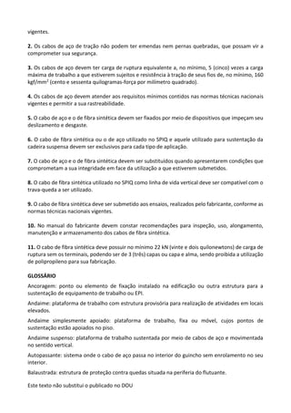 Este texto não substitui o publicado no DOU
vigentes.
2. Os cabos de aço de tração não podem ter emendas nem pernas quebradas, que possam vir a
comprometer sua segurança.
3. Os cabos de aço devem ter carga de ruptura equivalente a, no mínimo, 5 (cinco) vezes a carga
máxima de trabalho a que estiverem sujeitos e resistência à tração de seus fios de, no mínimo, 160
kgf/mm2 (cento e sessenta quilogramas-força por milímetro quadrado).
4. Os cabos de aço devem atender aos requisitos mínimos contidos nas normas técnicas nacionais
vigentes e permitir a sua rastreabilidade.
5. O cabo de aço e o de fibra sintética devem ser fixados por meio de dispositivos que impeçam seu
deslizamento e desgaste.
6. O cabo de fibra sintética ou o de aço utilizado no SPIQ e aquele utilizado para sustentação da
cadeira suspensa devem ser exclusivos para cada tipo de aplicação.
7. O cabo de aço e o de fibra sintética devem ser substituídos quando apresentarem condições que
comprometam a sua integridade em face da utilização a que estiverem submetidos.
8. O cabo de fibra sintética utilizado no SPIQ como linha de vida vertical deve ser compatível com o
trava-queda a ser utilizado.
9. O cabo de fibra sintética deve ser submetido aos ensaios, realizados pelo fabricante, conforme as
normas técnicas nacionais vigentes.
10. No manual do fabricante devem constar recomendações para inspeção, uso, alongamento,
manutenção e armazenamento dos cabos de fibra sintética.
11. O cabo de fibra sintética deve possuir no mínimo 22 kN (vinte e dois quilonewtons) de carga de
ruptura sem os terminais, podendo ser de 3 (três) capas ou capa e alma, sendo proibida a utilização
de polipropileno para sua fabricação.
GLOSSÁRIO
Ancoragem: ponto ou elemento de fixação instalado na edificação ou outra estrutura para a
sustentação de equipamento de trabalho ou EPI.
Andaime: plataforma de trabalho com estrutura provisória para realização de atividades em locais
elevados.
Andaime simplesmente apoiado: plataforma de trabalho, fixa ou móvel, cujos pontos de
sustentação estão apoiados no piso.
Andaime suspenso: plataforma de trabalho sustentada por meio de cabos de aço e movimentada
no sentido vertical.
Autopassante: sistema onde o cabo de aço passa no interior do guincho sem enrolamento no seu
interior.
Balaustrada: estrutura de proteção contra quedas situada na periferia do flutuante.
 