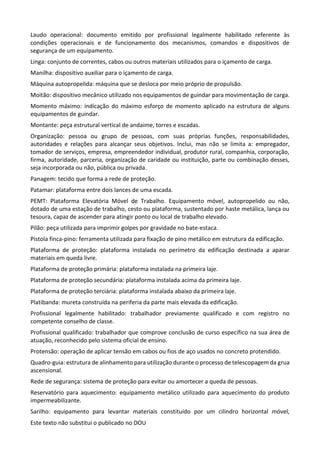 Este texto não substitui o publicado no DOU
Laudo operacional: documento emitido por profissional legalmente habilitado referente às
condições operacionais e de funcionamento dos mecanismos, comandos e dispositivos de
segurança de um equipamento.
Linga: conjunto de correntes, cabos ou outros materiais utilizados para o içamento de carga.
Manilha: dispositivo auxiliar para o içamento de carga.
Máquina autopropelida: máquina que se desloca por meio próprio de propulsão.
Moitão: dispositivo mecânico utilizado nos equipamentos de guindar para movimentação de carga.
Momento máximo: indicação do máximo esforço de momento aplicado na estrutura de alguns
equipamentos de guindar.
Montante: peça estrutural vertical de andaime, torres e escadas.
Organização: pessoa ou grupo de pessoas, com suas próprias funções, responsabilidades,
autoridades e relações para alcançar seus objetivos. Inclui, mas não se limita a: empregador,
tomador de serviços, empresa, empreendedor individual, produtor rural, companhia, corporação,
firma, autoridade, parceria, organização de caridade ou instituição, parte ou combinação desses,
seja incorporada ou não, pública ou privada.
Panagem: tecido que forma a rede de proteção.
Patamar: plataforma entre dois lances de uma escada.
PEMT: Plataforma Elevatória Móvel de Trabalho. Equipamento móvel, autopropelido ou não,
dotado de uma estação de trabalho, cesto ou plataforma, sustentado por haste metálica, lança ou
tesoura, capaz de ascender para atingir ponto ou local de trabalho elevado.
Pilão: peça utilizada para imprimir golpes por gravidade no bate-estaca.
Pistola finca-pino: ferramenta utilizada para fixação de pino metálico em estrutura da edificação.
Plataforma de proteção: plataforma instalada no perímetro da edificação destinada a aparar
materiais em queda livre.
Plataforma de proteção primária: plataforma instalada na primeira laje.
Plataforma de proteção secundária: plataforma instalada acima da primeira laje.
Plataforma de proteção terciária: plataforma instalada abaixo da primeira laje.
Platibanda: mureta construída na periferia da parte mais elevada da edificação.
Profissional legalmente habilitado: trabalhador previamente qualificado e com registro no
competente conselho de classe.
Profissional qualificado: trabalhador que comprove conclusão de curso específico na sua área de
atuação, reconhecido pelo sistema oficial de ensino.
Protensão: operação de aplicar tensão em cabos ou fios de aço usados no concreto protendido.
Quadro-guia: estrutura de alinhamento para utilização durante o processo de telescopagem da grua
ascensional.
Rede de segurança: sistema de proteção para evitar ou amortecer a queda de pessoas.
Reservatório para aquecimento: equipamento metálico utilizado para aquecimento do produto
impermeabilizante.
Sarilho: equipamento para levantar materiais constituído por um cilindro horizontal móvel,
 