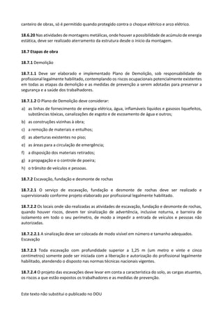 Este texto não substitui o publicado no DOU
canteiro de obras, só é permitido quando protegido contra o choque elétrico e arco elétrico.
18.6.20 Nas atividades de montagens metálicas, onde houver a possibilidade de acúmulo de energia
estática, deve ser realizado aterramento da estrutura desde o início da montagem.
18.7 Etapas de obra
18.7.1 Demolição
18.7.1.1 Deve ser elaborado e implementado Plano de Demolição, sob responsabilidade de
profissional legalmente habilitado, contemplando os riscos ocupacionais potencialmente existentes
em todas as etapas da demolição e as medidas de prevenção a serem adotadas para preservar a
segurança e a saúde dos trabalhadores.
18.7.1.2 O Plano de Demolição deve considerar:
a) as linhas de fornecimento de energia elétrica, água, inflamáveis líquidos e gasosos liquefeitos,
substâncias tóxicas, canalizações de esgoto e de escoamento de água e outros;
b) as construções vizinhas à obra;
c) a remoção de materiais e entulhos;
d) as aberturas existentes no piso;
e) as áreas para a circulação de emergência;
f) a disposição dos materiais retirados;
g) a propagação e o controle de poeira;
h) o trânsito de veículos e pessoas.
18.7.2 Escavação, fundação e desmonte de rochas
18.7.2.1 O serviço de escavação, fundação e desmonte de rochas deve ser realizado e
supervisionado conforme projeto elaborado por profissional legalmente habilitado.
18.7.2.2 Os locais onde são realizadas as atividades de escavação, fundação e desmonte de rochas,
quando houver riscos, devem ter sinalização de advertência, inclusive noturna, e barreira de
isolamento em todo o seu perímetro, de modo a impedir a entrada de veículos e pessoas não
autorizadas.
18.7.2.2.1 A sinalização deve ser colocada de modo visível em número e tamanho adequados.
Escavação
18.7.2.3 Toda escavação com profundidade superior a 1,25 m (um metro e vinte e cinco
centímetros) somente pode ser iniciada com a liberação e autorização do profissional legalmente
habilitado, atendendo o disposto nas normas técnicas nacionais vigentes.
18.7.2.4 O projeto das escavações deve levar em conta a característica do solo, as cargas atuantes,
os riscos a que estão expostos os trabalhadores e as medidas de prevenção.
 