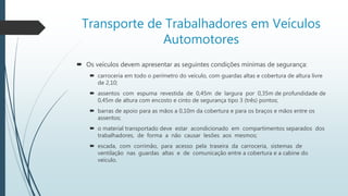Transporte de Trabalhadores em Veículos
Automotores
 Os veículos devem apresentar as seguintes condições mínimas de segurança:
 carroceria em todo o perímetro do veículo, com guardas altas e cobertura de altura livre
de 2,10;
 assentos com espuma revestida de 0,45m de largura por 0,35m de profundidade de
0,45m de altura com encosto e cinto de segurança tipo 3 (três) pontos;
 barras de apoio para as mãos a 0,10m da cobertura e para os braços e mãos entre os
assentos;
 o material transportado deve estar acondicionado em compartimentos separados dos
trabalhadores, de forma a não causar lesões aos mesmos;
 escada, com corrimão, para acesso pela traseira da carroceria, sistemas de
ventilação nas guardas altas e de comunicação entre a cobertura e a cabine do
veículo.
 