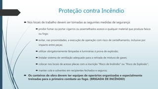 Proteção contra Incêndio
 Nos locais de trabalho devem ser tomadas as seguintes medidas de segurança:
 proibir fumar ou portar cigarros ou assemelhados acesos e qualquer material que produza faísca
ou fogo;
 evitar, nas proximidades, a execução de operação com risco de centelhamento, inclusive por
impacto entre peças;
 utilizar obrigatoriamente lâmpadas e luminárias à prova de explosão;
 Instalar sistema de ventilação adequado para a retirada de mistura de gases;
 colocar nos locais de acesso placas com a inscrição "Risco de Incêndio" ou "Risco de Explosão“;
 manter cola e solventes em recipientes fechados e seguros;
 Os canteiros de obra devem ter equipes de operários organizadas e especialmente
treinadas para o primeiro combate ao fogo. (BRIGADA DE INCÊNDIO)
 