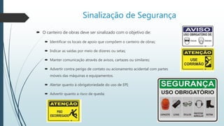 Sinalização de Segurança
 O canteiro de obras deve ser sinalizado com o objetivo de:
 Identificar os locais de apoio que compõem o canteiro de obras;
 Indicar as saídas por meio de dizeres ou setas;
 Manter comunicação através de avisos, cartazes ou similares;
 Advertir contra perigo de contato ou acionamento acidental com partes
móveis das máquinas e equipamentos.
 Alertar quanto à obrigatoriedade do uso de EPI;
 Advertir quanto a risco de queda;
 
