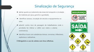 Sinalização de Segurança
 alertar quanto ao isolamento das áreas de transporte e circulação
de materiais por grua, guincho e guindaste;
 identificar acessos, circulação de veículos e equipamentos na
obra;
 advertir contra risco de passagem de trabalhadores onde o
pé-direito for inferior a 1,80m (um metro e oitenta
centímetros);
 identificar locais com substâncias tóxicas, corrosivas, inflamáveis,
explosivas e radioativas.
É Obrigatório o uso de coletes com tiras refletivas.
 