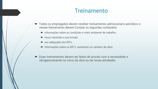 Treinamento
 Todos os empregados devem receber treinamentos admissional e periódico e
nesses treinamento devem Constar os seguintes conteúdos:
 informações sobre as condições e meio ambiente de trabalho;
 riscos inerentes a sua função;
 uso adequado dos EPI’s;
 informações sobre os EPC’s, existentes no canteiro de obra.
 Esses treinamentos devem ser feitos de acordo com a necessidade e
obrigatoriamente no inicio da obra ou de novas atividades.
 