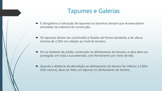 Tapumes e Galerias
 É obrigatória a colocação de tapumes ou barreiras sempre que se executarem
atividades da indústria da construção;
 Os tapumes devem ser construídos e fixados de forma resistente, e ter altura
mínima de 2,20m em relação ao nível do terreno;
 Em se tratando de prédio construído no alinhamento do terreno, a obra deve ser
protegida, em toda a sua extensão, com fechamento por meio de tela.
 Quando a distância da demolição ao alinhamento do terreno for inferior a 3,00m
(três metros), deve ser feito um tapume no alinhamento do terreno.
 