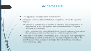 Acidente Fatal
 Todo aquele que provoca a morte do Trabalhador;
 Em caso de ocorrência de acidente fatal, é obrigatória a adoção das seguintes
medidas:
 comunicar o acidente fatal, de imediato, à autoridade policial competente e ao
órgão regional do MTE, que repassará imediatamente ao sindicato da categoria
profissional do local da obra;
 isolar o local diretamente relacionado ao acidente, mantendo suas características até sua
liberação pela autoridade policial competente e pelo órgão regional do MTE.
 A liberação do local poderá ser concedida após a investigação pelo órgão regional
competente do Ministério do Trabalho, que ocorrerá num prazo máximo de 72
(setenta e duas) horas, contado do protocolo de recebimento da comunicação
escrita ao referido órgão,
 