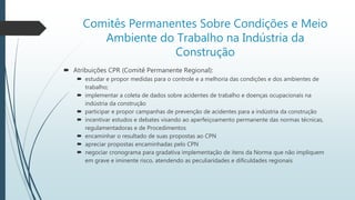 Comitês Permanentes Sobre Condições e Meio
Ambiente do Trabalho na Indústria da
Construção
 Atribuições CPR (Comitê Permanente Regional):
 estudar e propor medidas para o controle e a melhoria das condições e dos ambientes de
trabalho;
 implementar a coleta de dados sobre acidentes de trabalho e doenças ocupacionais na
indústria da construção
 participar e propor campanhas de prevenção de acidentes para a indústria da construção
 incentivar estudos e debates visando ao aperfeiçoamento permanente das normas técnicas,
regulamentadoras e de Procedimentos
 encaminhar o resultado de suas propostas ao CPN
 apreciar propostas encaminhadas pelo CPN
 negociar cronograma para gradativa implementação de itens da Norma que não impliquem
em grave e iminente risco, atendendo as peculiaridades e dificuldades regionais
 