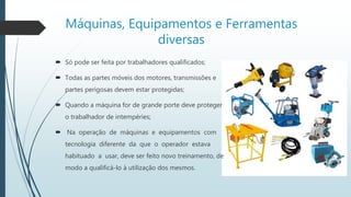 Máquinas, Equipamentos e Ferramentas
diversas
 Só pode ser feita por trabalhadores qualificados;
 Todas as partes móveis dos motores, transmissões e
partes perigosas devem estar protegidas;
 Quando a máquina for de grande porte deve proteger
o trabalhador de intempéries;
 Na operação de máquinas e equipamentos com
tecnologia diferente da que o operador estava
habituado a usar, deve ser feito novo treinamento, de
modo a qualificá-lo à utilização dos mesmos.
 