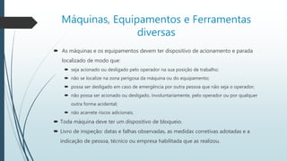 Máquinas, Equipamentos e Ferramentas
diversas
 As máquinas e os equipamentos devem ter dispositivo de acionamento e parada
localizado de modo que:
 seja acionado ou desligado pelo operador na sua posição de trabalho;
 não se localize na zona perigosa da máquina ou do equipamento;
 possa ser desligado em caso de emergência por outra pessoa que não seja o operador;
 não possa ser acionado ou desligado, involuntariamente, pelo operador ou por qualquer
outra forma acidental;
 não acarrete riscos adicionais.
 Toda máquina deve ter um dispositivo de bloqueio.
 Livro de inspeção: datas e falhas observadas, as medidas corretivas adotadas e a
indicação de pessoa, técnico ou empresa habilitada que as realizou.
 