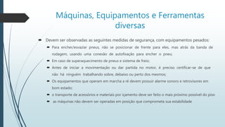 Máquinas, Equipamentos e Ferramentas
diversas
 Devem ser observadas as seguintes medidas de segurança, com equipamentos pesados:
 Para encher/esvaziar pneus, não se posicionar de frente para eles, mas atrás da banda de
rodagem, usando uma conexão de autofixação para encher o pneu;
 Em caso de superaquecimento de pneus e sistema de freio;
 Antes de iniciar a movimentação ou dar partida no motor, é preciso certificar-se de que
não há ninguém trabalhando sobre, debaixo ou perto dos mesmos;
 Os equipamentos que operam em marcha a ré devem possuir alarme sonoro e retrovisores em
bom estado;
 o transporte de acessórios e materiais por içamento deve ser feito o mais próximo possível do piso
 as máquinas não devem ser operadas em posição que comprometa sua estabilidade
 
