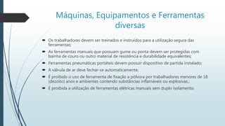 Máquinas, Equipamentos e Ferramentas
diversas
 Os trabalhadores devem ser treinados e instruídos para a utilização segura das
ferramentas;
 As ferramentas manuais que possuam gume ou ponta devem ser protegidas com
bainha de couro ou outro material de resistência e durabilidade equivalentes;
 Ferramentas pneumáticas portáteis devem possuir dispositivo de partida instalado;
 A válvula de ar deve fechar-se automaticamente;
 É proibido o uso de ferramenta de fixação a pólvora por trabalhadores menores de 18
(dezoito) anos e ambientes contendo substâncias inflamáveis ou explosivas.;
 É proibida a utilização de ferramentas elétricas manuais sem duplo isolamento.
 