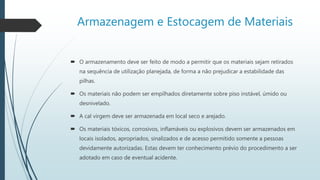 Armazenagem e Estocagem de Materiais
 O armazenamento deve ser feito de modo a permitir que os materiais sejam retirados
na sequência de utilização planejada, de forma a não prejudicar a estabilidade das
pilhas.
 Os materiais não podem ser empilhados diretamente sobre piso instável, úmido ou
desnivelado.
 A cal virgem deve ser armazenada em local seco e arejado.
 Os materiais tóxicos, corrosivos, inflamáveis ou explosivos devem ser armazenados em
locais isolados, apropriados, sinalizados e de acesso permitido somente a pessoas
devidamente autorizadas. Estas devem ter conhecimento prévio do procedimento a ser
adotado em caso de eventual acidente.
 