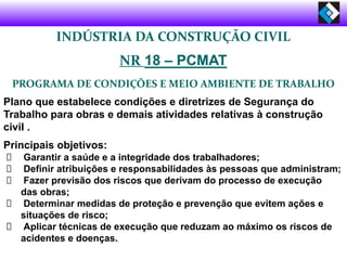 INDÚSTRIA DA CONSTRUÇÃO CIVIL
NR 18 – PCMAT
PROGRAMA DE CONDIÇÕES E MEIO AMBIENTE DE TRABALHO
Plano que estabelece condições e diretrizes de Segurança do
Trabalho para obras e demais atividades relativas à construção
civil .
Principais objetivos:
Garantir a saúde e a integridade dos trabalhadores;
Definir atribuições e responsabilidades às pessoas que administram;
Fazer previsão dos riscos que derivam do processo de execução
das obras;
Determinar medidas de proteção e prevenção que evitem ações e
situações de risco;
Aplicar técnicas de execução que reduzam ao máximo os riscos de
acidentes e doenças.
 
