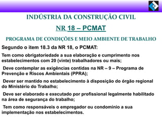 INDÚSTRIA DA CONSTRUÇÃO CIVIL
NR 18 – PCMAT
PROGRAMA DE CONDIÇÕES E MEIO AMBIENTE DE TRABALHO
Segundo o item 18.3 da NR 18, o PCMAT:
Tem como obrigatoriedade a sua elaboração e cumprimento nos
estabelecimentos com 20 (vinte) trabalhadores ou mais;
Deve contemplar as exigências contidas na NR – 9 – Programa de
Prevenção e Riscos Ambientais (PPRA);
Dever ser mantido no estabelecimento à disposição do órgão regional
do Ministério do Trabalho;
Deve ser elaborado e executado por profissional legalmente habilitado
na área de segurança do trabalho;
Tem como responsáveis o empregador ou condomínio a sua
implementação nos estabelecimentos.
 