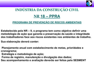 INDÚSTRIA DA CONSTRUÇÃO CIVIL
NR 18 – PPRA
PROGRAMA DE PREVENÇÃO DE RISCOS AMBIENTAIS
Estabelecido pela NR – 9, o programa tem como objetivo definir uma
metodologia de ação que garanta a preservação da saúde e integridade
dos trabalhadores face aos riscos existentes nos ambientes de trabalho.
Sua elaboração deverá conter:
Planejamento anual com estabelecimento de metas, prioridades e
cronograma;
Estratégia e metodologia de ação;
Forma de registro, manutenção e divulgação dos dados;
Seu acompanhamento e avaliação deverão ser feitos pelo SESMENT
 