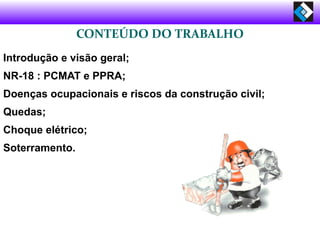 CONTEÚDO DO TRABALHO
Introdução e visão geral;
NR-18 : PCMAT e PPRA;
Doenças ocupacionais e riscos da construção civil;
Quedas;
Choque elétrico;
Soterramento.
 