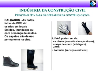 INDÚSTRIA DA CONSTRUÇÃO CIVIL
PRINCIPAIS EPI’s PARA OS OPERÁRIOS DA CONSTRUÇÃO CIVIL
CALÇADOS - As botas,
feitas de PVC são
usadas em locais
úmidos, inundados ou
com presença de ácidos.
Os sapatos são de uso
permanente na obra. LUVAS podem ser de:
• amianto (para altas temperaturas);
• raspa de couro (soldagem);
• PVC
• borracha (serviços elétricos);
 