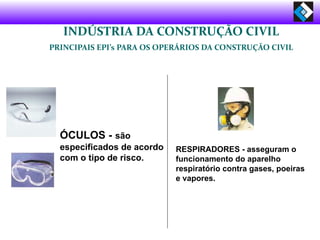 ÓCULOS - são
especificados de acordo
com o tipo de risco.
RESPIRADORES - asseguram o
funcionamento do aparelho
respiratório contra gases, poeiras
e vapores.
INDÚSTRIA DA CONSTRUÇÃO CIVIL
PRINCIPAIS EPI’s PARA OS OPERÁRIOS DA CONSTRUÇÃO CIVIL
 