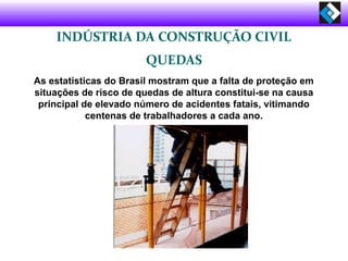 INDÚSTRIA DA CONSTRUÇÃO CIVIL
QUEDAS
As estatísticas do Brasil mostram que a falta de proteção em
situações de risco de quedas de altura constitui-se na causa
principal de elevado número de acidentes fatais, vitimando
centenas de trabalhadores a cada ano.
 
