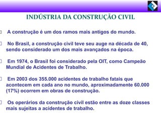 INDÚSTRIA DA CONSTRUÇÃO CIVIL
A construção é um dos ramos mais antigos do mundo.
No Brasil, a construção civil teve seu auge na década de 40,
sendo considerado um dos mais avançados na época.
Em 1974, o Brasil foi considerado pela OIT, como Campeão
Mundial de Acidentes de Trabalho.
Em 2003 dos 355.000 acidentes de trabalho fatais que
acontecem em cada ano no mundo, aproximadamente 60.000
(17%) ocorrem em obras de construção.
Os operários da construção civil estão entre as doze classes
mais sujeitas a acidentes de trabalho.
 