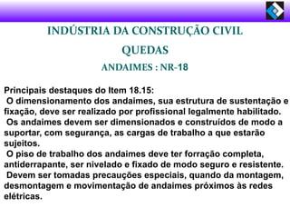 INDÚSTRIA DA CONSTRUÇÃO CIVIL
QUEDAS
ANDAIMES : NR-18
Principais destaques do Item 18.15:
O dimensionamento dos andaimes, sua estrutura de sustentação e
fixação, deve ser realizado por profissional legalmente habilitado.
Os andaimes devem ser dimensionados e construídos de modo a
suportar, com segurança, as cargas de trabalho a que estarão
sujeitos.
O piso de trabalho dos andaimes deve ter forração completa,
antiderrapante, ser nivelado e fixado de modo seguro e resistente.
Devem ser tomadas precauções especiais, quando da montagem,
desmontagem e movimentação de andaimes próximos às redes
elétricas.
 