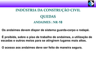 Os andaimes devem dispor de sistema guarda-corpo e rodapé.
É proibida, sobre o piso de trabalho de andaimes, a utilização de
escadas e outros meios para se atingirem lugares mais altos.
O acesso aos andaimes deve ser feito de maneira segura.
INDÚSTRIA DA CONSTRUÇÃO CIVIL
QUEDAS
ANDAIMES : NR-18
 