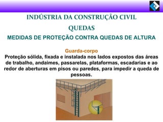 INDÚSTRIA DA CONSTRUÇÃO CIVIL
QUEDAS
MEDIDAS DE PROTEÇÃO CONTRA QUEDAS DE ALTURA
Guarda-corpo
Proteção sólida, fixada e instalada nos lados expostos das áreas
de trabalho, andaimes, passarelas, plataformas, escadarias e ao
redor de aberturas em pisos ou paredes, para impedir a queda de
pessoas.
 