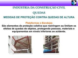 INDÚSTRIA DA CONSTRUÇÃO CIVIL
QUEDAS
MEDIDAS DE PROTEÇÃO CONTRA QUEDAS DE ALTURA
Plataformas e Bandejas
São elementos de proteção coletiva que restringem ou limitam os
efeitos de quedas de objetos, protegendo pessoas, materiais e
equipamentos em níveis inferiores ao acidente.
 