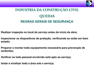 INDÚSTRIA DA CONSTRUÇÃO CIVIL
QUEDAS
REGRAS GERAIS DE SEGURANÇA
Realizar inspeção no local do serviço antes do início da obra;
Inspecionar os dispositivos de proteção, verificando se estão em bom
estado;
Preparar e montar todo equipamento necessário para prevenção de
acidentes;
Verificar se todo pessoal envolvido está apto ao serviço;
Isolar e sinalizar toda a área sob o serviço;
 