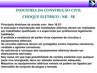INDÚSTRIA DA CONSTRUÇÃO CIVIL
CHOQUE ELÉTRICO : NR - 18
Principais diretrizes de acordo com item 18.21:
A execução e manutenção das instalações elétricas devem ser realizadas
por trabalhador qualificado, e a supervisão por profissional legalmente
habilitado;
É proibida a existência de partes vivas expostas de circuitos e
equipamentos elétricos;
Os circuitos elétricos devem ser protegidos contra impactos mecânicos,
umidade e agentes corrosivos;
As estruturas e carcaças dos equipamentos elétricos devem ser
eletricamente aterradas;
Nos casos em que haja possibilidade de contato acidental com qualquer
parte viva energizada, deve ser adotado isolamento adequado;
Máquinas ou equipamentos elétricos móveis só podem ser ligados por
intermédio de conjunto de plugue e tomada.
 