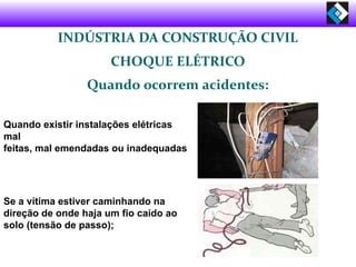 INDÚSTRIA DA CONSTRUÇÃO CIVIL
CHOQUE ELÉTRICO
Quando ocorrem acidentes:
Quando existir instalações elétricas
mal
feitas, mal emendadas ou inadequadas
Se a vítima estiver caminhando na
direção de onde haja um fio caído ao
solo (tensão de passo);
 
