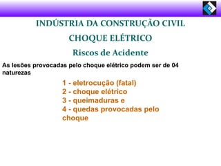 INDÚSTRIA DA CONSTRUÇÃO CIVIL
CHOQUE ELÉTRICO
Riscos de Acidente
As lesões provocadas pelo choque elétrico podem ser de 04
naturezas
1 - eletrocução (fatal)
2 - choque elétrico
3 - queimaduras e
4 - quedas provocadas pelo
choque
 