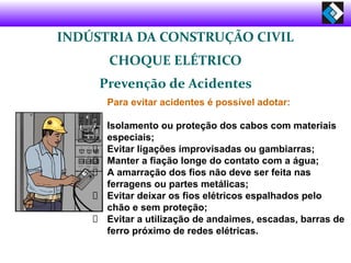 INDÚSTRIA DA CONSTRUÇÃO CIVIL
CHOQUE ELÉTRICO
Prevenção de Acidentes
Para evitar acidentes é possível adotar:
Isolamento ou proteção dos cabos com materiais
especiais;
Evitar ligações improvisadas ou gambiarras;
Manter a fiação longe do contato com a água;
A amarração dos fios não deve ser feita nas
ferragens ou partes metálicas;
Evitar deixar os fios elétricos espalhados pelo
chão e sem proteção;
Evitar a utilização de andaimes, escadas, barras de
ferro próximo de redes elétricas.
 