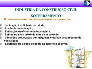 INDÚSTRIA DA CONSTRUÇÃO CIVIL
SOTERRAMENTO
O desmoronamento de terras pode ocorrer quando há:
Inclinação insuficiente do talude;
Ausência de entivação;
Entivação insuficiente ou incompleta;
Sobrecarga nas proximidades da escavação;
Vibrações provocadas por máquinas e tráfego pesado junto da
escavação;
Existência de blocos de pedra no terreno a escavar.
 