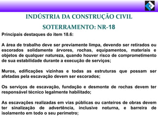 INDÚSTRIA DA CONSTRUÇÃO CIVIL
SOTERRAMENTO: NR-18
Principais destaques do item 18.6:
A área de trabalho deve ser previamente limpa, devendo ser retirados ou
escorados solidamente árvores, rochas, equipamentos, materiais e
objetos de qualquer natureza, quando houver risco de comprometimento
de sua estabilidade durante a execução de serviços;
Muros, edificações vizinhas e todas as estruturas que possam ser
afetadas pela escavação devem ser escorados;
Os serviços de escavação, fundação e desmonte de rochas devem ter
responsável técnico legalmente habilitado;
As escavações realizadas em vias públicas ou canteiros de obras devem
ter sinalização de advertência, inclusive noturna, e barreira de
isolamento em todo o seu perímetro;
 