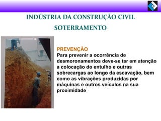 INDÚSTRIA DA CONSTRUÇÃO CIVIL
SOTERRAMENTO
PREVENÇÃO
Para prevenir a ocorrência de
desmoronamentos deve-se ter em atenção
a colocação do entulho e outras
sobrecargas ao longo da escavação, bem
como as vibrações produzidas por
máquinas e outros veículos na sua
proximidade
 