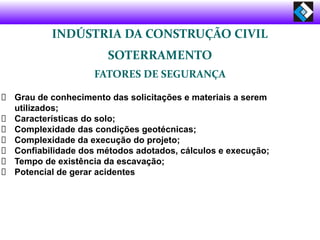 INDÚSTRIA DA CONSTRUÇÃO CIVIL
SOTERRAMENTO
FATORES DE SEGURANÇA
Grau de conhecimento das solicitações e materiais a serem
utilizados;
Características do solo;
Complexidade das condições geotécnicas;
Complexidade da execução do projeto;
Confiabilidade dos métodos adotados, cálculos e execução;
Tempo de existência da escavação;
Potencial de gerar acidentes
 