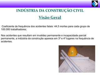 INDÚSTRIA DA CONSTRUÇÃO CIVIL
Visão Geral
Coeficiente de frequência dos acidentes fatais: 44,5 mortes para cada grupo de
100.000 trabalhadores;
Nos acidentes que resultam em invalidez permanente e incapacidade parcial
permanente, a indústria da construção aparece em 3º e 4º lugares na frequência de
acidentes.
 