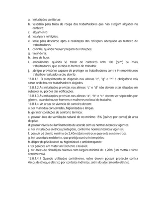 a. instalações sanitárias;
b. vestiário para troca de roupa dos trabalhadores que não estejam alojados no
canteiro;
c. alojamento;
d. local para refeições;
e. local para descanso após a realização das refeições adequado ao número de
trabalhadores
f. cozinha, quando houver preparo de refeições;
g. lavanderia;
h. área de lazer;
i. ambulatório, quando se tratar de canteiros com 100 (cem) ou mais
trabalhadores, que atenda às frentes de trabalho;
j. abrigos provisórios capazes de proteger os trabalhadores contra intempéries nos
trabalhos realizados a céu aberto.
18.8.1.1. O cumprimento do disposto nas alíneas "c", "g" e "h" é obrigatório nos
casos onde houver trabalhadores alojados.
18.8.1.2 As instalações previstas nas alíneas “c” e “d” não devem estar situadas em
subsolos ou porões das edificações.
18.8.1.3 As instalações previstas nas alíneas “a”, “b” e “c” devem ser separadas por
gênero, quando houver homens e mulheres no local de trabalho.
18.8.1.4. As áreas de vivência do canteiro devem:
a. ser mantidas conservadas, higienizadas e limpas.
b. garantir condições de conforto térmico;
c. possuir área de ventilação natural de no mínimo 15% (quinze por cento) da área
do piso;
d. possuir níveis de iluminamento de acordo com as normas técnicas vigentes;
e. ter instalações elétricas protegidas, conforme normas técnicas vigentes;
f. possuir pé direito mínimo de 2,40m (dois metros e quarenta centímetros);
g. ter cobertura resistente, que proteja contra intempéries;
h. dispor de piso lavável ou higienizável e antiderrapante;
i. ter paredes em material resistente e lavável;
j. ter áreas de circulação coletiva com largura mínima de 1,20m (um metro e vinte
centímetros).
18.8.1.4.1 Quando utilizados contêineres, estes devem possuir proteção contra
riscos de choque elétrico por contatos indiretos, além do aterramento elétrico.

 