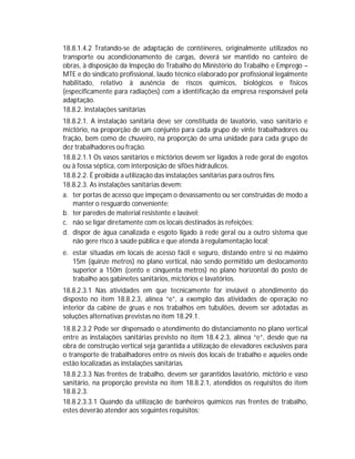 18.8.1.4.2 Tratando-se de adaptação de contêineres, originalmente utilizados no
transporte ou acondicionamento de cargas, deverá ser mantido no canteiro de
obras, à disposição da Inspeção do Trabalho do Ministério do Trabalho e Emprego –
MTE e do sindicato profissional, laudo técnico elaborado por profissional legalmente
habilitado, relativo à ausência de riscos químicos, biológicos e físicos
(especificamente para radiações) com a identificação da empresa responsável pela
adaptação.
18.8.2. Instalações sanitárias
18.8.2.1. A instalação sanitária deve ser constituída de lavatório, vaso sanitário e
mictório, na proporção de um conjunto para cada grupo de vinte trabalhadores ou
fração, bem como de chuveiro, na proporção de uma unidade para cada grupo de
dez trabalhadores ou fração.
18.8.2.1.1 Os vasos sanitários e mictórios devem ser ligados à rede geral de esgotos
ou à fossa séptica, com interposição de sifões hidráulicos.
18.8.2.2. É proibida a utilização das instalações sanitárias para outros fins.
18.8.2.3. As instalações sanitárias devem:
a. ter portas de acesso que impeçam o devassamento ou ser construídas de modo a
manter o resguardo conveniente;
b. ter paredes de material resistente e lavável;
c. não se ligar diretamente com os locais destinados às refeições;
d. dispor de água canalizada e esgoto ligado à rede geral ou a outro sistema que
não gere risco à saúde pública e que atenda à regulamentação local;
e. estar situadas em locais de acesso fácil e seguro, distando entre si no máximo
15m (quinze metros) no plano vertical, não sendo permitido um deslocamento
superior a 150m (cento e cinquenta metros) no plano horizontal do posto de
trabalho aos gabinetes sanitários, mictórios e lavatórios.
18.8.2.3.1 Nas atividades em que tecnicamente for inviável o atendimento do
disposto no item 18.8.2.3, alínea “e”, a exemplo das atividades de operação no
interior da cabine de gruas e nos trabalhos em tubulões, devem ser adotadas as
soluções alternativas previstas no item 18.29.1.
18.8.2.3.2 Pode ser dispensado o atendimento do distanciamento no plano vertical
entre as instalações sanitárias previsto no item 18.4.2.3, alínea “e”, desde que na
obra de construção vertical seja garantida a utilização de elevadores exclusivos para
o transporte de trabalhadores entre os níveis dos locais de trabalho e aqueles onde
estão localizadas as instalações sanitárias.
18.8.2.3.3 Nas frentes de trabalho, devem ser garantidos lavatório, mictório e vaso
sanitário, na proporção prevista no item 18.8.2.1, atendidos os requisitos do item
18.8.2.3.
18.8.2.3.3.1 Quando da utilização de banheiros químicos nas frentes de trabalho,
estes deverão atender aos seguintes requisitos:

 